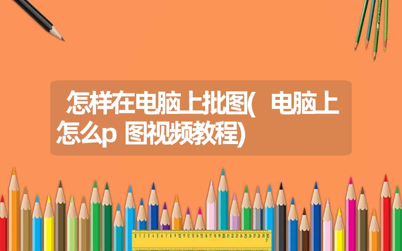 怎样在电脑上批图(电脑上怎么p图视频教程) 怎样在电脑上批图(电脑上怎么p图视频教程)