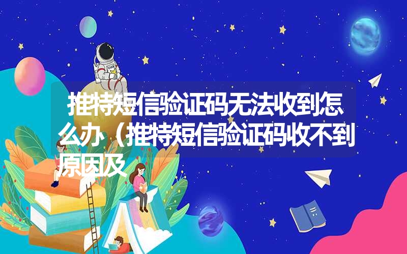 推特短信验证码无法收到怎么办(推特短信验证码收不到原因及 推特短信验证码无法收到怎么办(推特短信验证码收不到原因及