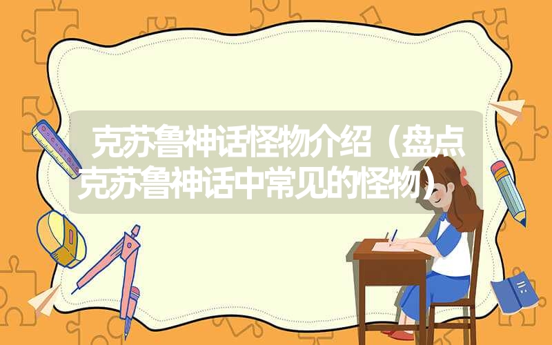 克苏鲁神话怪物介绍(盘点克苏鲁神话中常见的怪物) 克苏鲁神话怪物介绍(盘点克苏鲁神话中常见的怪物)