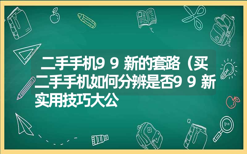 二手手机99新的套路(买二手手机如何分辨是否99新实用技巧大公 二手手机99新的套路(买二手手机如何分辨是否99新实用技巧大公