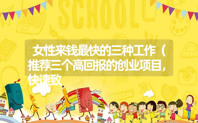 女性来钱最快的三种工作(推荐三个高回报的创业项目,快速致 女性来钱最快的三种工作(推荐三个高回报的创业项目,快速致