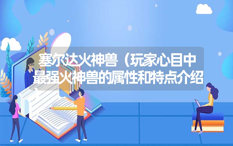 塞尔达火神兽(玩家心目中最强火神兽的属性和特点介绍) 塞尔达火神兽(玩家心目中最强火神兽的属性和特点介绍)