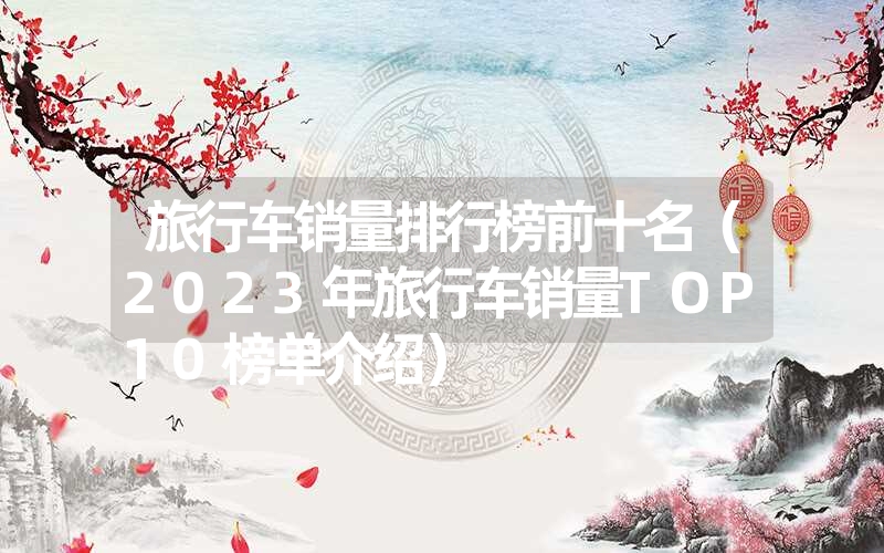 旅行车销量排行榜前十名（2023年旅行车销量TOP10榜单介绍）