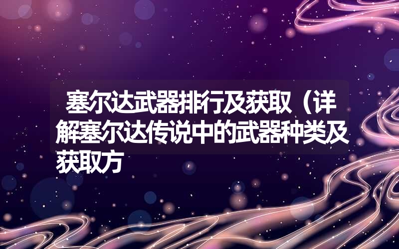 塞尔达武器排行及获取(详解塞尔达传说中的武器种类及获取方 塞尔达武器排行及获取(详解塞尔达传说中的武器种类及获取方