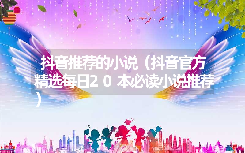 抖音推荐的小说(抖音官方精选每日20本必读小说推荐) 抖音推荐的小说(抖音官方精选每日20本必读小说推荐)
