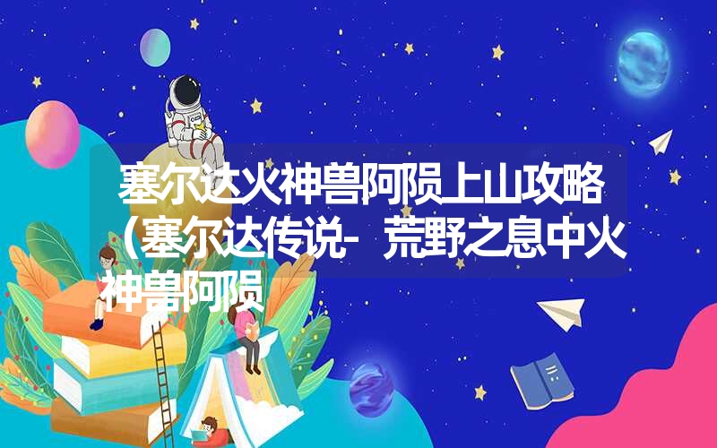 塞尔达火神兽阿陨上山攻略(塞尔达传说-荒野之息中火神兽阿陨 塞尔达火神兽阿陨上山攻略(塞尔达传说-荒野之息中火神兽阿陨
