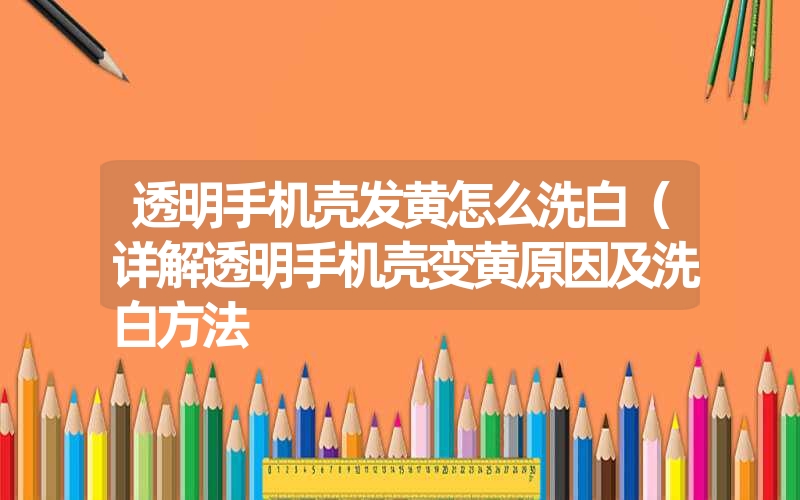透明手机壳发黄怎么洗白(详解透明手机壳变黄原因及洗白方法 透明手机壳发黄怎么洗白(详解透明手机壳变黄原因及洗白方法