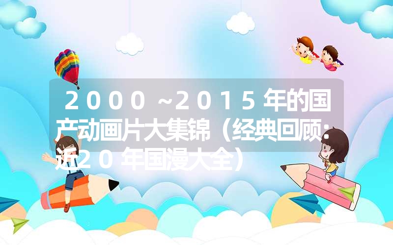2000~2015年的国产动画片大集锦(经典回顾:近20年国漫大全) 2000~2015年的国产动画片大集锦(经典回顾:近20年国漫大全)