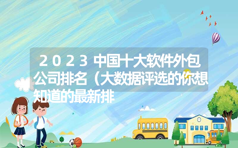 2023中国十大软件外包公司排名(大数据评选的你想知道的最新排 2023中国十大软件外包公司排名(大数据评选的你想知道的最新排