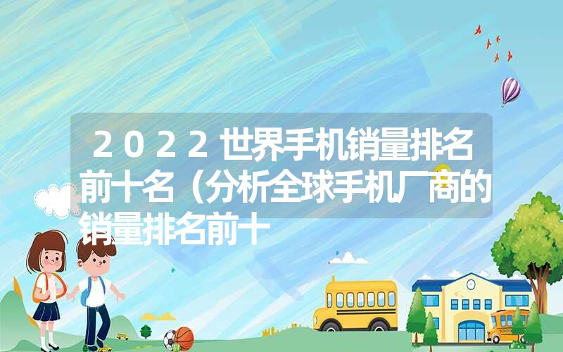 2022世界手机销量排名前十名(分析全球手机厂商的销量排名前十 2022世界手机销量排名前十名(分析全球手机厂商的销量排名前十