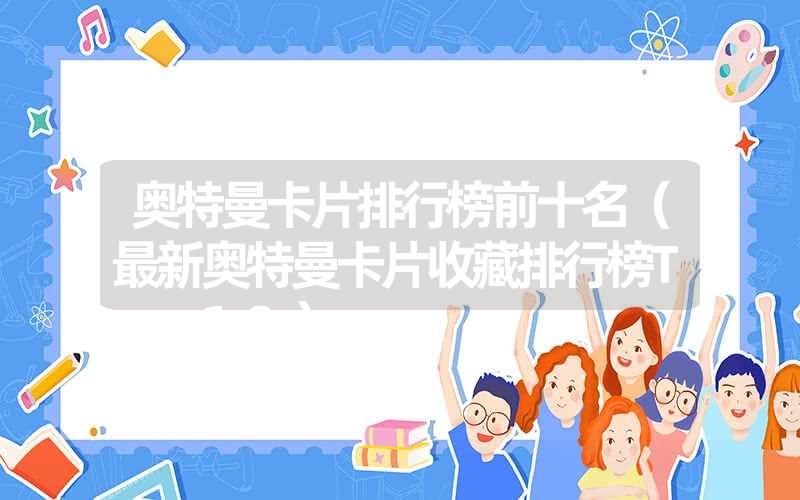 奥特曼卡片排行榜前十名(最新奥特曼卡片收藏排行榜Top10) 奥特曼卡片排行榜前十名(最新奥特曼卡片收藏排行榜Top10)