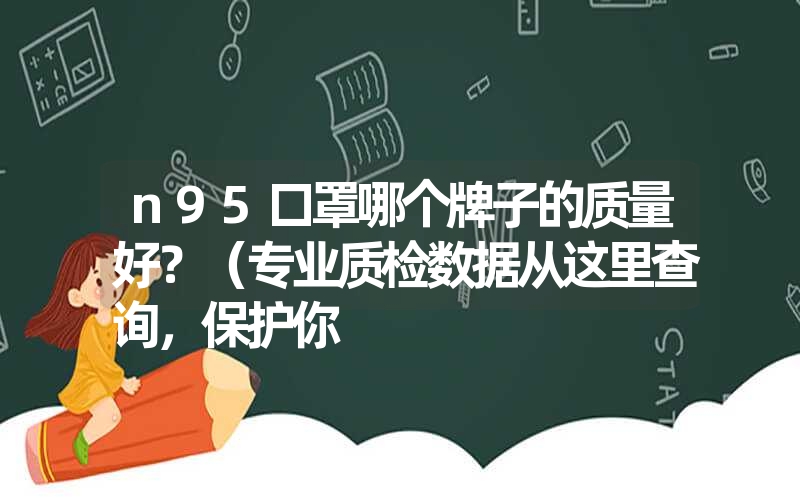 n95口罩哪个牌子的质量好?(专业质检数据从这里查询,保护你 n95口罩哪个牌子的质量好?(专业质检数据从这里查询,保护你