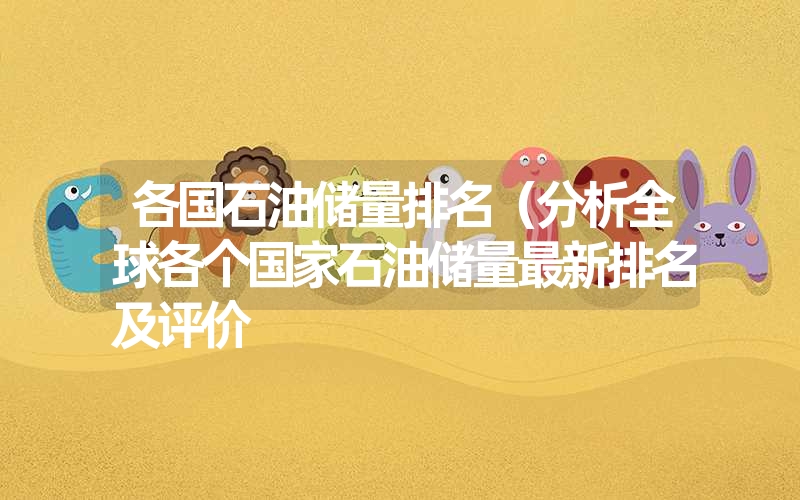 各国石油储量排名(分析全球各个国家石油储量最新排名及评价 各国石油储量排名(分析全球各个国家石油储量最新排名及评价