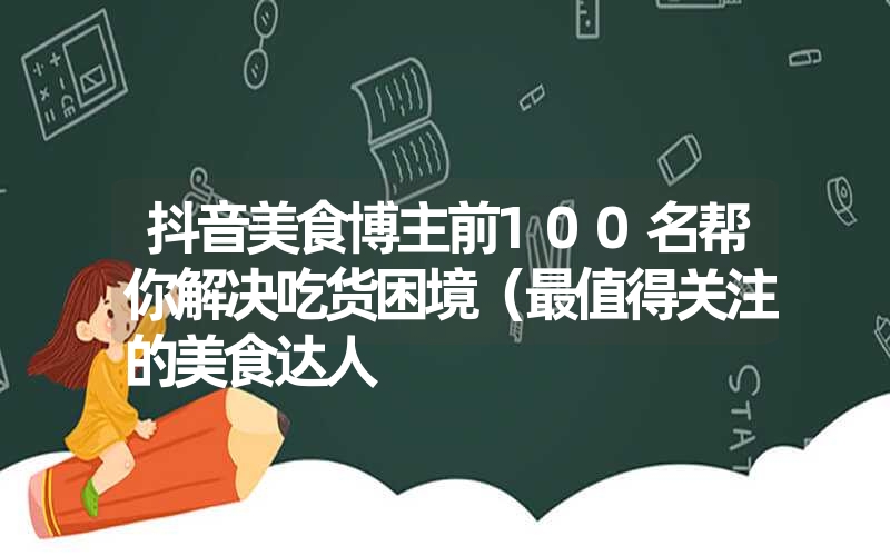 抖音美食博主前100名帮你解决吃货困境(最值得关注的美食达人 抖音美食博主前100名帮你解决吃货困境(最值得关注的美食达人