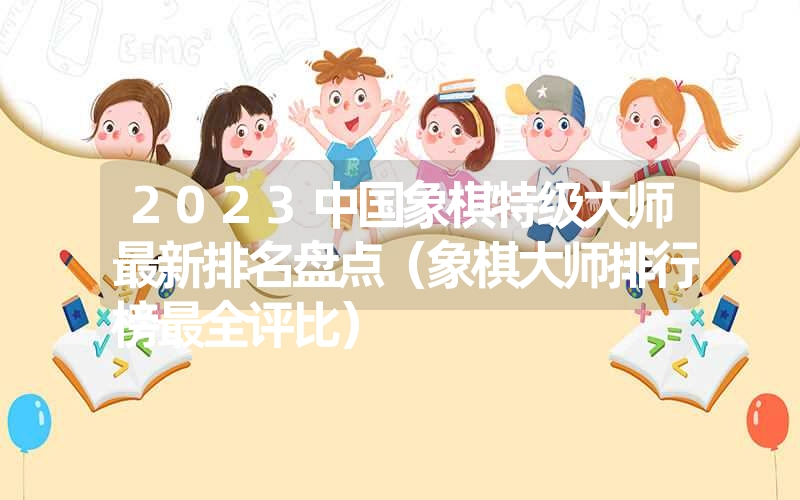 2023中国象棋特级大师最新排名盘点(象棋大师排行榜最全评比) 2023中国象棋特级大师最新排名盘点(象棋大师排行榜最全评比)