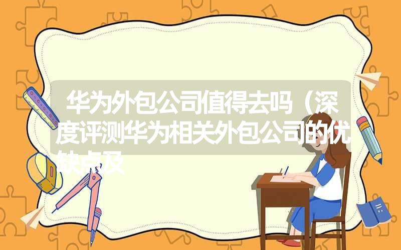 华为外包公司值得去吗(深度评测华为相关外包公司的优缺点及 华为外包公司值得去吗(深度评测华为相关外包公司的优缺点及