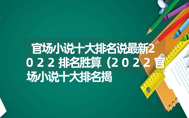 官场小说十大排名说最新2022排名胜算(2022官场小说十大排名揭 官场小说十大排名说最新2022排名胜算(2022官场小说十大排名揭