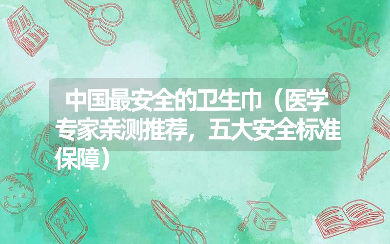 中国最安全的卫生巾(医学专家亲测推荐,五大安全标准保障) 中国最安全的卫生巾(医学专家亲测推荐,五大安全标准保障)