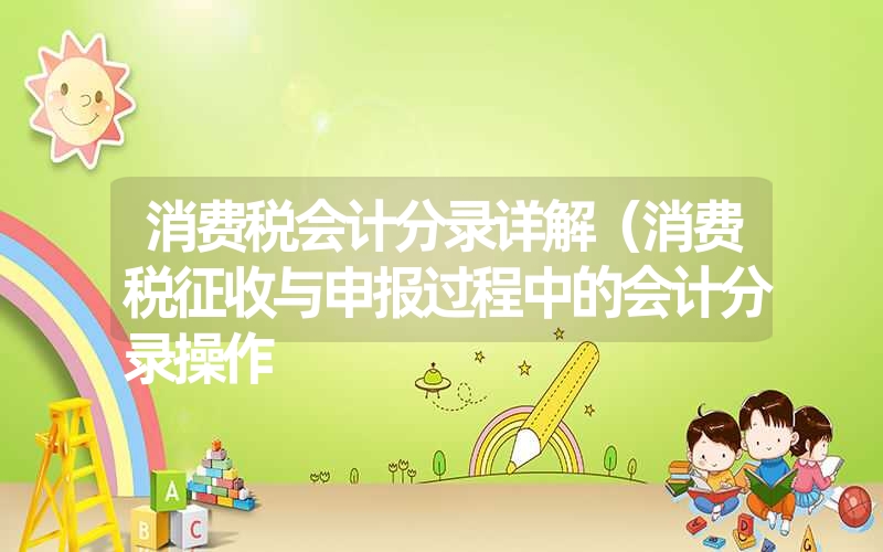 消费税会计分录详解(消费税征收与申报过程中的会计分录操作 消费税会计分录详解(消费税征收与申报过程中的会计分录操作