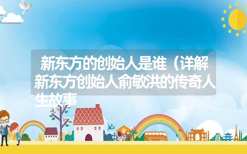 新东方的创始人是谁(详解新东方创始人俞敏洪的传奇人生故事 新东方的创始人是谁(详解新东方创始人俞敏洪的传奇人生故事