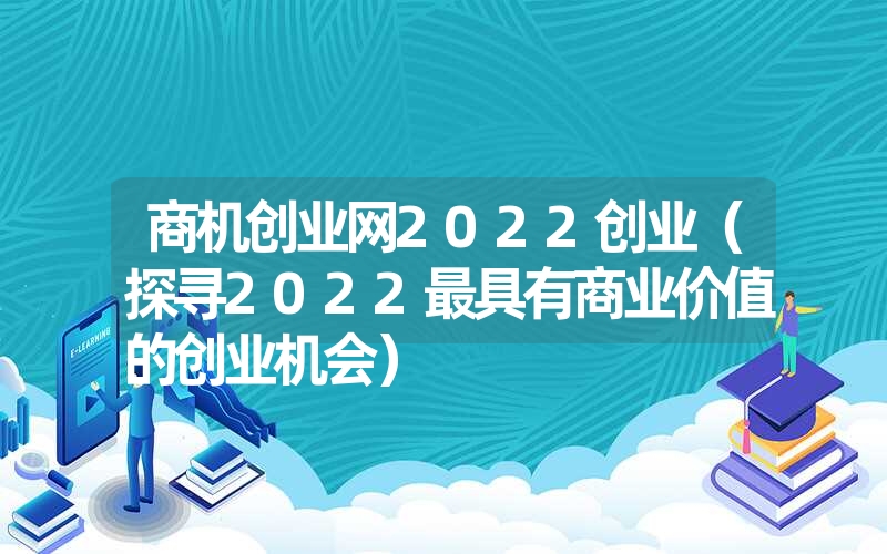 商机创业网2022创业(探寻2022最具有商业价值的创业机会) 商机创业网2022创业(探寻2022最具有商业价值的创业机会)