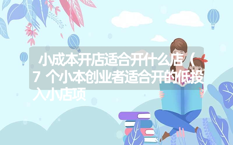 小成本开店适合开什么店(7个小本创业者适合开的低投入小店项 小成本开店适合开什么店(7个小本创业者适合开的低投入小店项