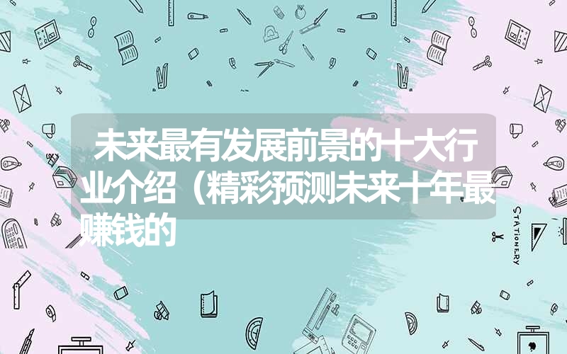 未来最有发展前景的十大行业介绍(精彩预测未来十年最赚钱的 未来最有发展前景的十大行业介绍(精彩预测未来十年最赚钱的
