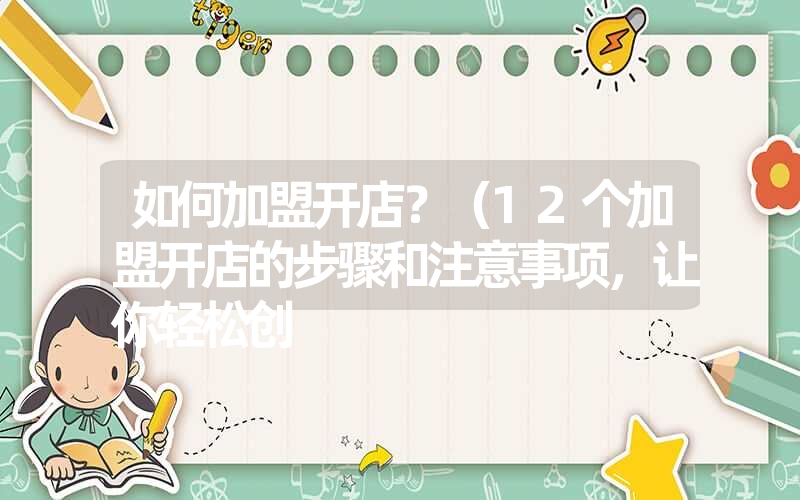 如何加盟开店?(12个加盟开店的步骤和注意事项,让你轻松创 如何加盟开店?(12个加盟开店的步骤和注意事项,让你轻松创