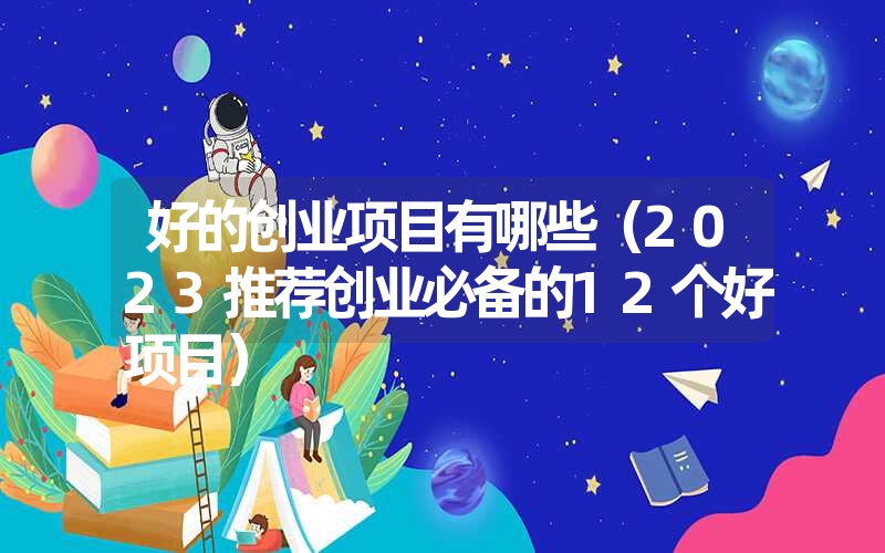 好的创业项目有哪些(2023推荐创业必备的12个好项目) 好的创业项目有哪些(2023推荐创业必备的12个好项目)