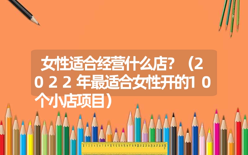 女性适合经营什么店?(2022年最适合女性开的10个小店项目) 女性适合经营什么店?(2022年最适合女性开的10个小店项目)