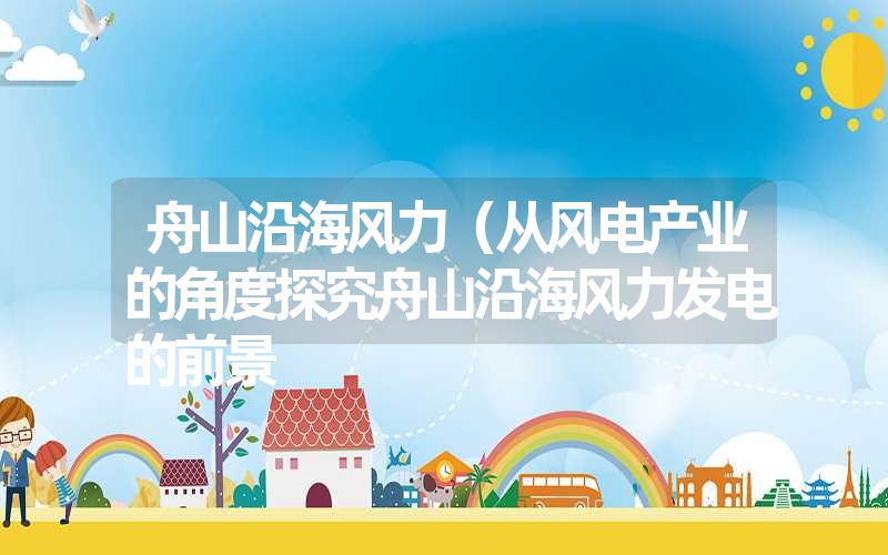 舟山沿海风力(从风电产业的角度探究舟山沿海风力发电的前景 舟山沿海风力(从风电产业的角度探究舟山沿海风力发电的前景