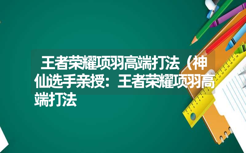 王者荣耀项羽高端打法(神仙选手亲授:王者荣耀项羽高端打法 王者荣耀项羽高端打法(神仙选手亲授:王者荣耀项羽高端打法