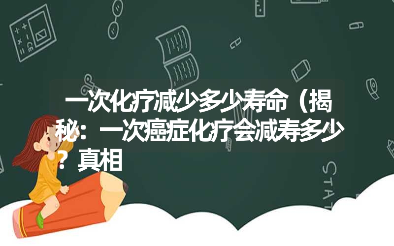 一次化疗减少多少寿命(揭秘:一次癌症化疗会减寿多少?真相 一次化疗减少多少寿命(揭秘:一次癌症化疗会减寿多少?真相