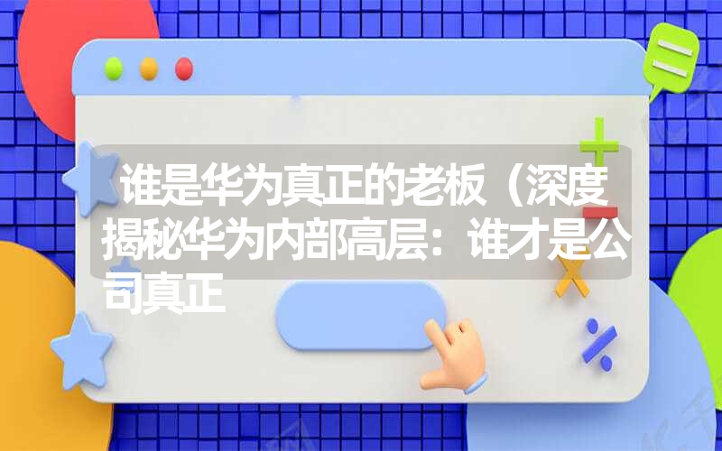 谁是华为真正的老板(深度揭秘华为内部高层:谁才是公司真正 谁是华为真正的老板(深度揭秘华为内部高层:谁才是公司真正