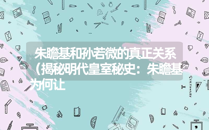 朱瞻基和孙若微的真正关系(揭秘明代皇室秘史:朱瞻基为何让 朱瞻基和孙若微的真正关系(揭秘明代皇室秘史:朱瞻基为何让