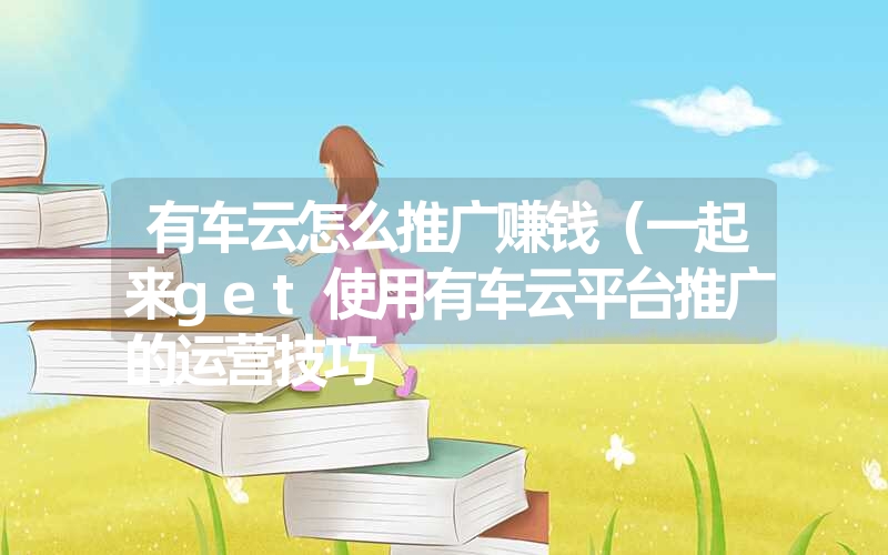 有车云怎么推广赚钱(一起来get使用有车云平台推广的运营技巧 有车云怎么推广赚钱(一起来get使用有车云平台推广的运营技巧