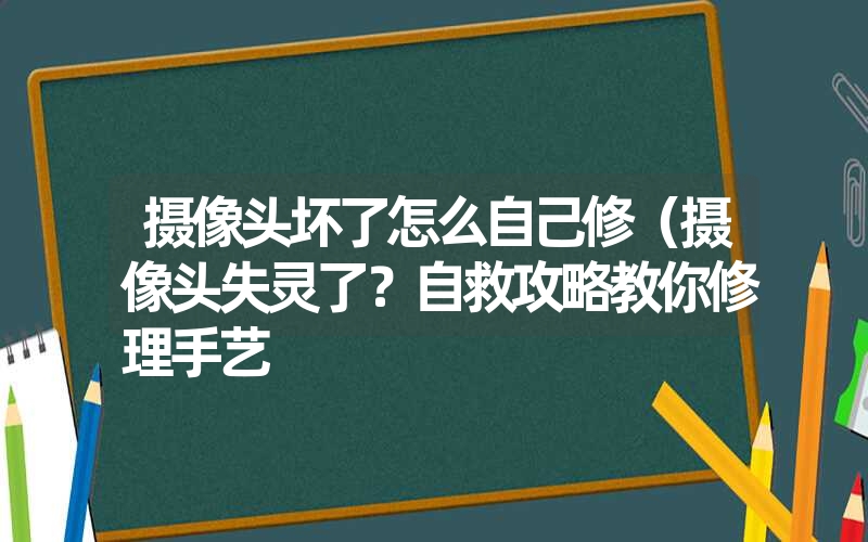 摄像头坏了怎么自己修(摄像头失灵了?自救攻略教你修理手艺 摄像头坏了怎么自己修(摄像头失灵了?自救攻略教你修理手艺