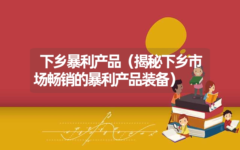 下乡暴利产品(揭秘下乡市场畅销的暴利产品装备) 下乡暴利产品(揭秘下乡市场畅销的暴利产品装备)