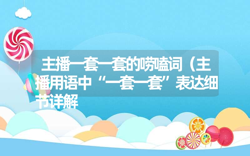 主播一套一套的唠嗑词(主播用语中“一套一套”表达细节详解 主播一套一套的唠嗑词(主播用语中“一套一套”表达细节详解