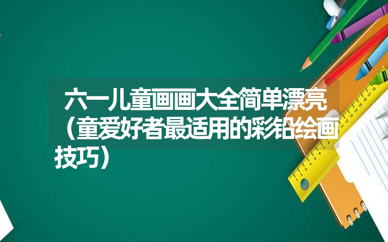 六一儿童画画大全简单漂亮(童爱好者最适用的彩铅绘画技巧) 六一儿童画画大全简单漂亮(童爱好者最适用的彩铅绘画技巧)