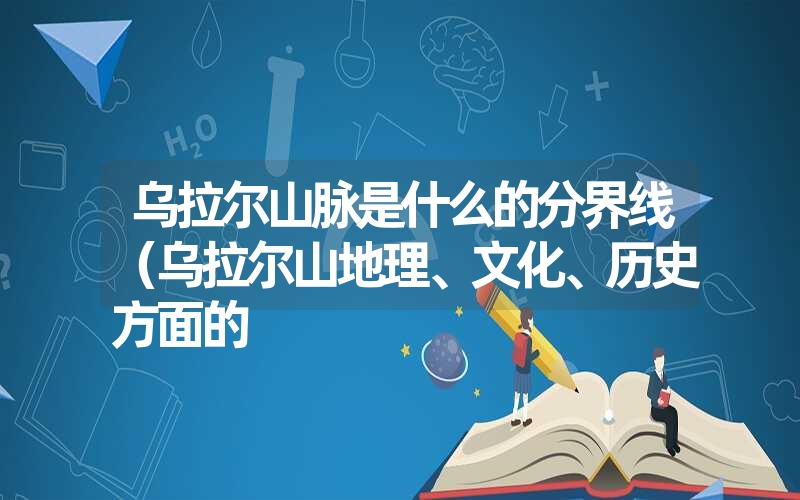 乌拉尔山脉是什么的分界线(乌拉尔山地理、文化、历史方面的 乌拉尔山脉是什么的分界线(乌拉尔山地理、文化、历史方面的