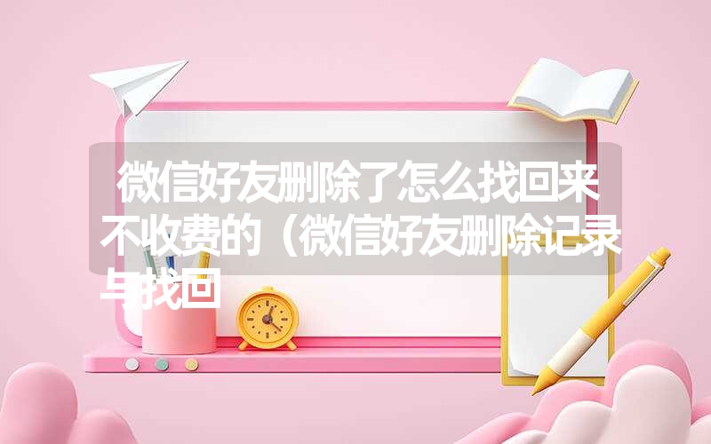 微信好友删除了怎么找回来不收费的(微信好友删除记录与找回 微信好友删除了怎么找回来不收费的(微信好友删除记录与找回