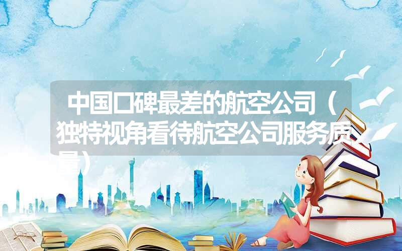 中国口碑最差的航空公司(独特视角看待航空公司服务质量) 中国口碑最差的航空公司(独特视角看待航空公司服务质量)