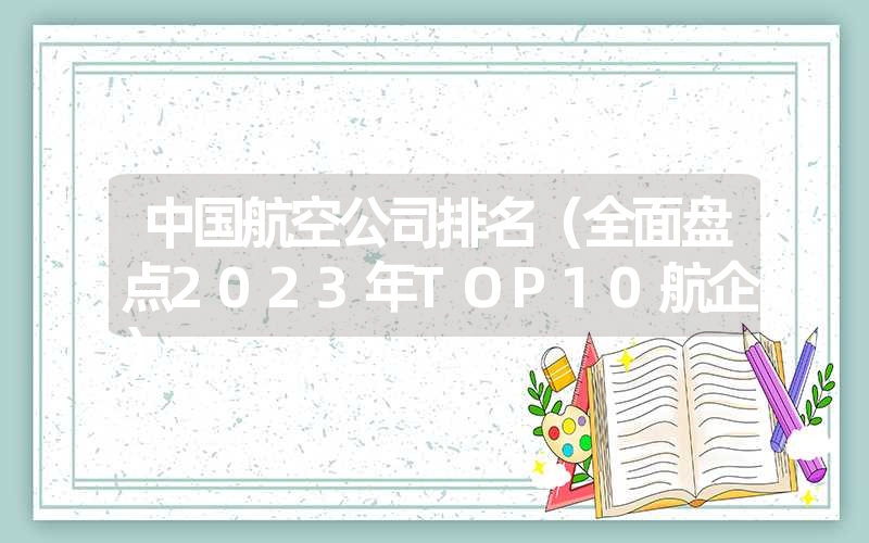 中国航空公司排名(全面盘点2023年TOP10航企) 中国航空公司排名(全面盘点2023年TOP10航企)
