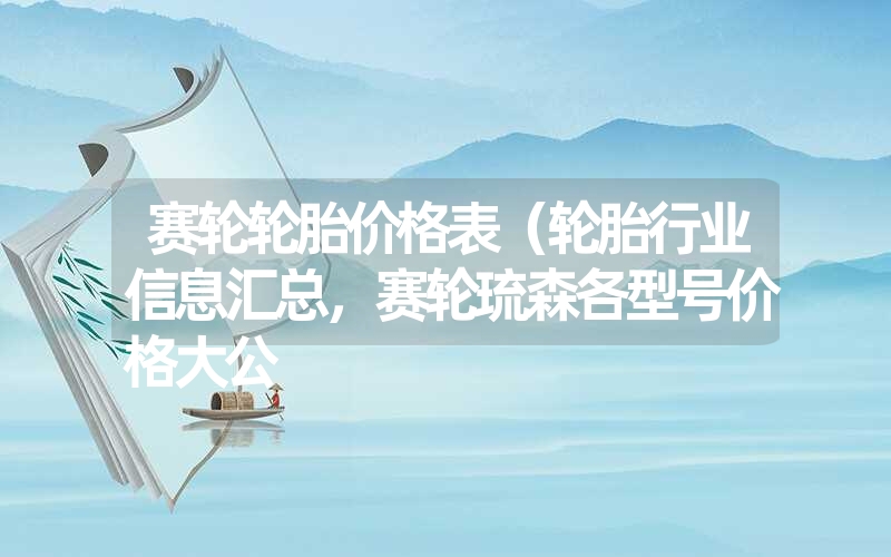 赛轮轮胎价格表(轮胎行业信息汇总,赛轮琉森各型号价格大公 赛轮轮胎价格表(轮胎行业信息汇总,赛轮琉森各型号价格大公