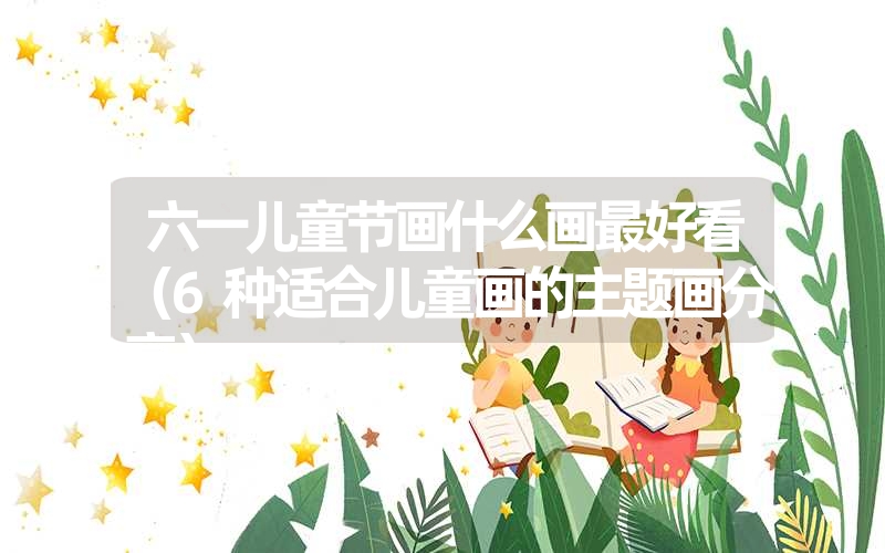 六一儿童节画什么画最好看(6种适合儿童画的主题画分享) 六一儿童节画什么画最好看(6种适合儿童画的主题画分享)