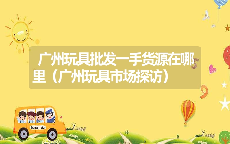 广州玩具批发一手货源在哪里(广州玩具市场探访) 广州玩具批发一手货源在哪里(广州玩具市场探访)