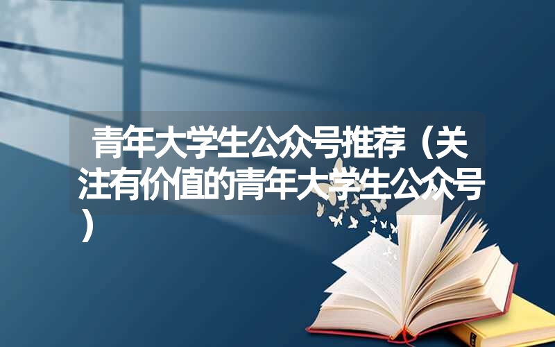 青年大学生公众号推荐(关注有价值的青年大学生公众号) 青年大学生公众号推荐(关注有价值的青年大学生公众号)