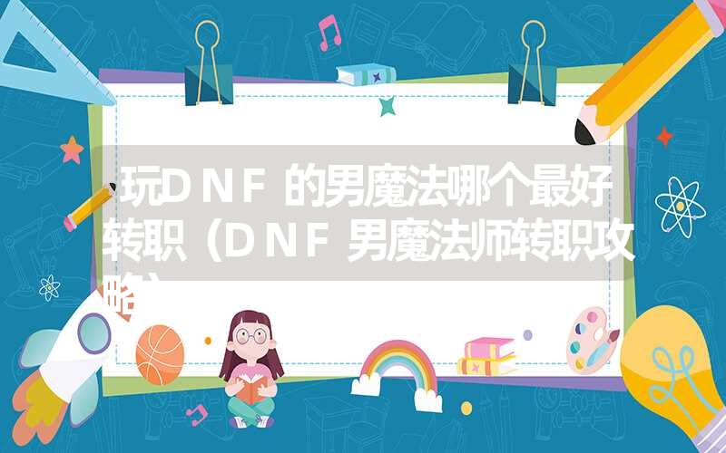 玩DNF的男魔法哪个最好转职(DNF男魔法师转职攻略) 玩DNF的男魔法哪个最好转职(DNF男魔法师转职攻略)