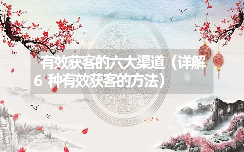 有效获客的六大渠道(详解6种有效获客的方法) 有效获客的六大渠道(详解6种有效获客的方法)